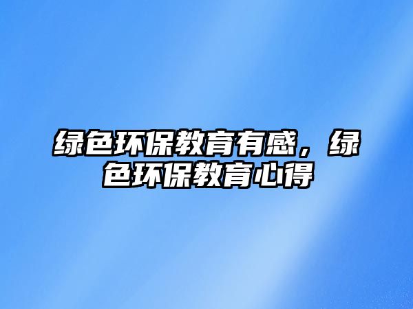 綠色環(huán)保教育有感，綠色環(huán)保教育心得