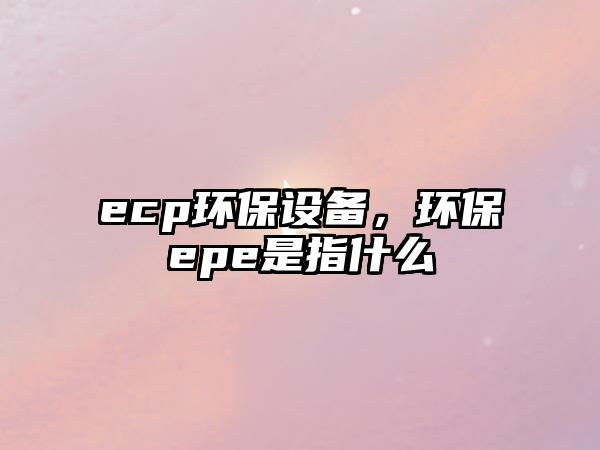 ecp環(huán)保設(shè)備，環(huán)保epe是指什么
