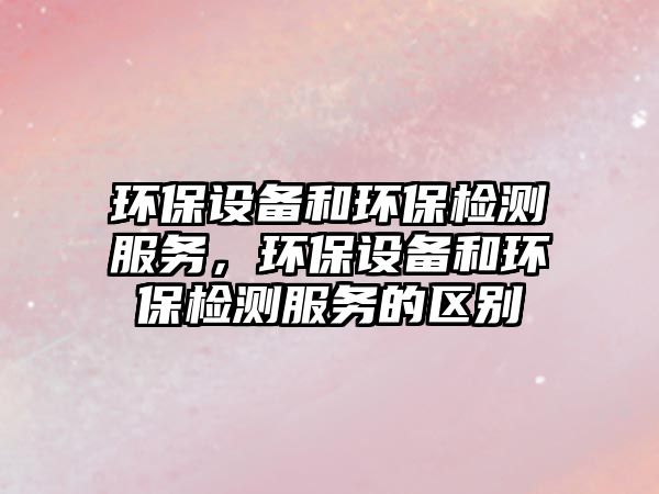 環(huán)保設備和環(huán)保檢測服務，環(huán)保設備和環(huán)保檢測服務的區(qū)別