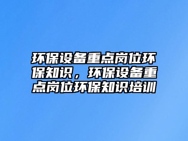 環(huán)保設(shè)備重點(diǎn)崗位環(huán)保知識(shí)，環(huán)保設(shè)備重點(diǎn)崗位環(huán)保知識(shí)培訓(xùn)