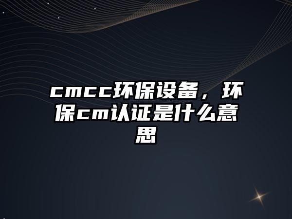 cmcc環(huán)保設(shè)備，環(huán)保cm認(rèn)證是什么意思