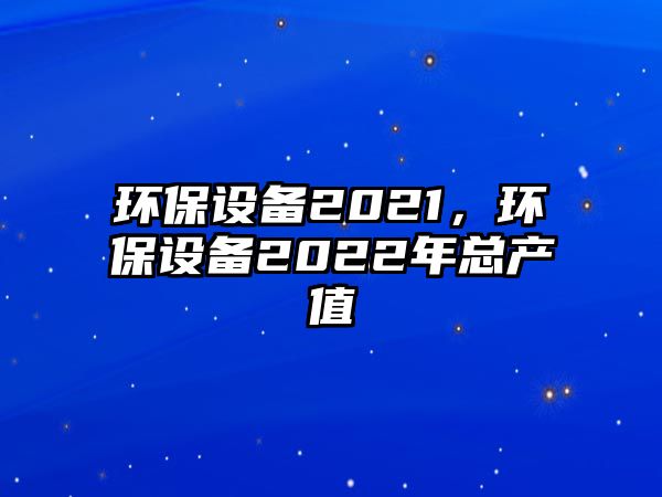 環(huán)保設(shè)備2021，環(huán)保設(shè)備2022年總產(chǎn)值