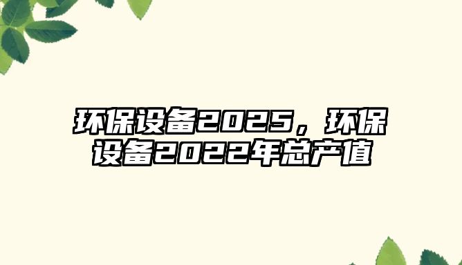 環(huán)保設(shè)備2025，環(huán)保設(shè)備2022年總產(chǎn)值