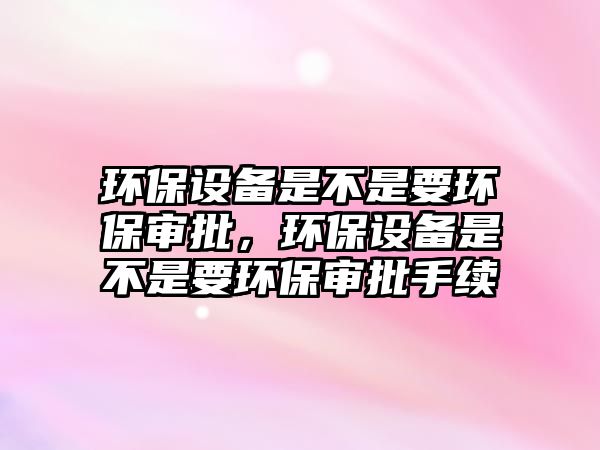 環(huán)保設(shè)備是不是要環(huán)保審批，環(huán)保設(shè)備是不是要環(huán)保審批手續(xù)