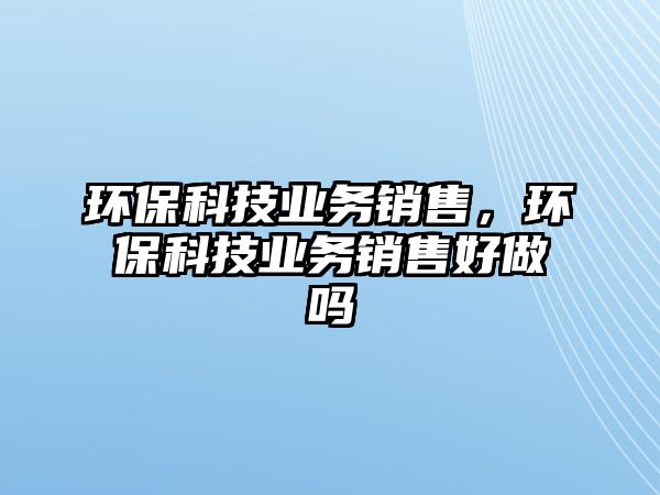環(huán)?？萍紭I(yè)務(wù)銷售，環(huán)?？萍紭I(yè)務(wù)銷售好做嗎
