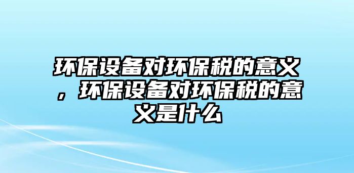 環(huán)保設(shè)備對環(huán)保稅的意義，環(huán)保設(shè)備對環(huán)保稅的意義是什么