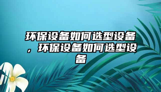 環(huán)保設(shè)備如何選型設(shè)備，環(huán)保設(shè)備如何選型設(shè)備