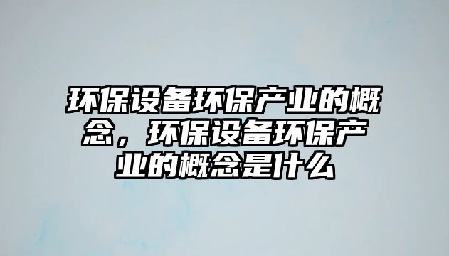 環(huán)保設(shè)備環(huán)保產(chǎn)業(yè)的概念，環(huán)保設(shè)備環(huán)保產(chǎn)業(yè)的概念是什么