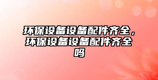 環(huán)保設(shè)備設(shè)備配件齊全，環(huán)保設(shè)備設(shè)備配件齊全嗎