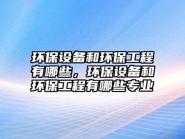 環(huán)保設(shè)備和環(huán)保工程有哪些，環(huán)保設(shè)備和環(huán)保工程有哪些專業(yè)