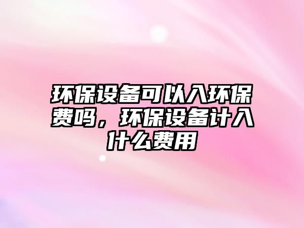環(huán)保設(shè)備可以入環(huán)保費(fèi)嗎，環(huán)保設(shè)備計(jì)入什么費(fèi)用
