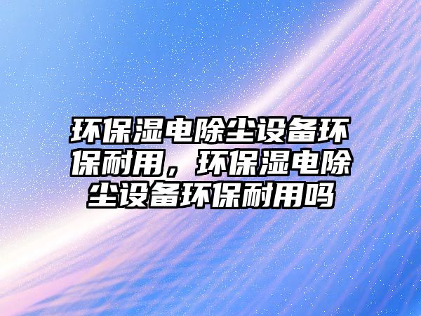 環(huán)保濕電除塵設備環(huán)保耐用，環(huán)保濕電除塵設備環(huán)保耐用嗎