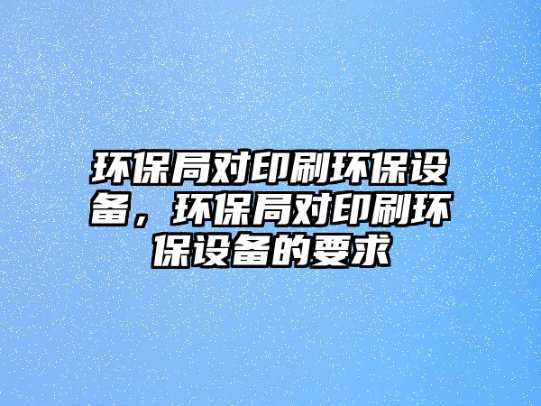 環(huán)保局對(duì)印刷環(huán)保設(shè)備，環(huán)保局對(duì)印刷環(huán)保設(shè)備的要求