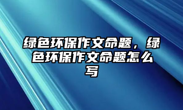 綠色環(huán)保作文命題，綠色環(huán)保作文命題怎么寫