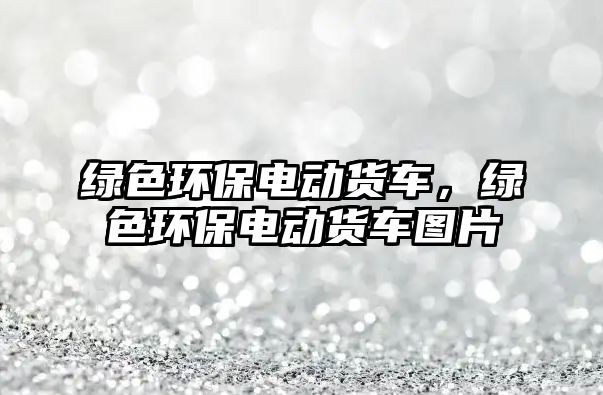 綠色環(huán)保電動貨車，綠色環(huán)保電動貨車圖片