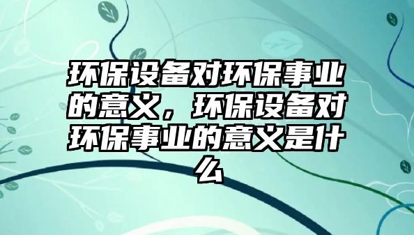 環(huán)保設(shè)備對(duì)環(huán)保事業(yè)的意義，環(huán)保設(shè)備對(duì)環(huán)保事業(yè)的意義是什么