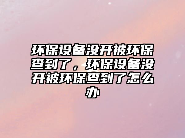 環(huán)保設(shè)備沒(méi)開(kāi)被環(huán)保查到了，環(huán)保設(shè)備沒(méi)開(kāi)被環(huán)保查到了怎么辦