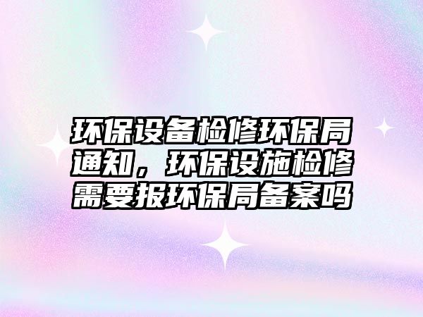 環(huán)保設(shè)備檢修環(huán)保局通知，環(huán)保設(shè)施檢修需要報環(huán)保局備案嗎