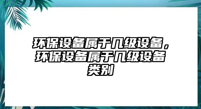 環(huán)保設(shè)備屬于幾級設(shè)備，環(huán)保設(shè)備屬于幾級設(shè)備類別