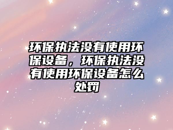 環(huán)保執(zhí)法沒有使用環(huán)保設(shè)備，環(huán)保執(zhí)法沒有使用環(huán)保設(shè)備怎么處罰