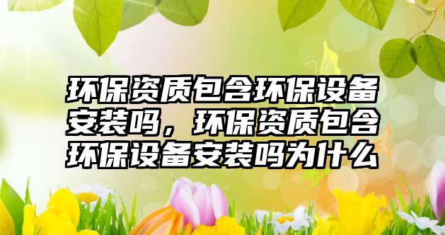環(huán)保資質(zhì)包含環(huán)保設(shè)備安裝嗎，環(huán)保資質(zhì)包含環(huán)保設(shè)備安裝嗎為什么