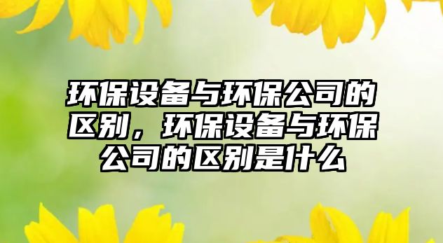 環(huán)保設(shè)備與環(huán)保公司的區(qū)別，環(huán)保設(shè)備與環(huán)保公司的區(qū)別是什么
