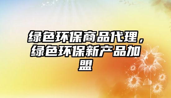 綠色環(huán)保商品代理，綠色環(huán)保新產(chǎn)品加盟