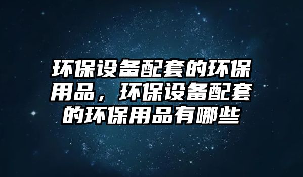 環(huán)保設(shè)備配套的環(huán)保用品，環(huán)保設(shè)備配套的環(huán)保用品有哪些