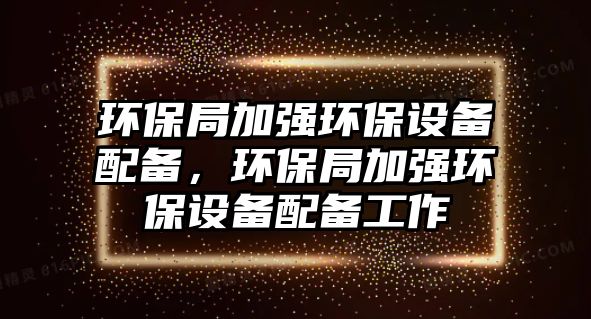 環(huán)保局加強環(huán)保設(shè)備配備，環(huán)保局加強環(huán)保設(shè)備配備工作