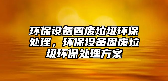 環(huán)保設(shè)備固廢垃圾環(huán)保處理，環(huán)保設(shè)備固廢垃圾環(huán)保處理方案