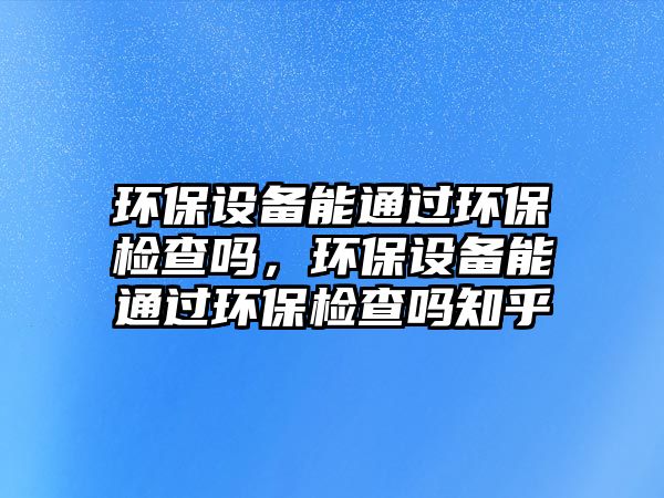 環(huán)保設(shè)備能通過環(huán)保檢查嗎，環(huán)保設(shè)備能通過環(huán)保檢查嗎知乎