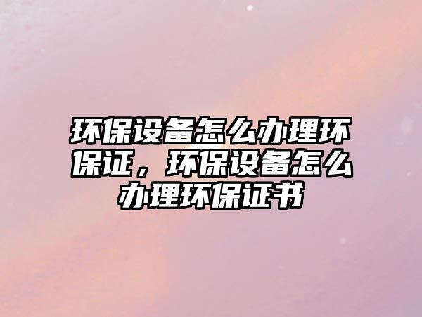 環(huán)保設(shè)備怎么辦理環(huán)保證，環(huán)保設(shè)備怎么辦理環(huán)保證書