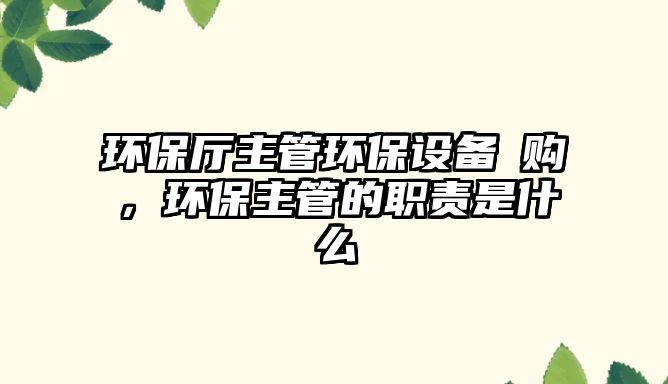 環(huán)保廳主管環(huán)保設(shè)備釆購(gòu)，環(huán)保主管的職責(zé)是什么