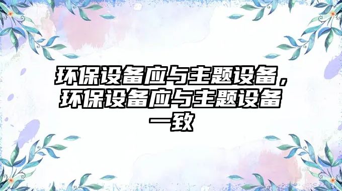 環(huán)保設(shè)備應(yīng)與主題設(shè)備，環(huán)保設(shè)備應(yīng)與主題設(shè)備一致