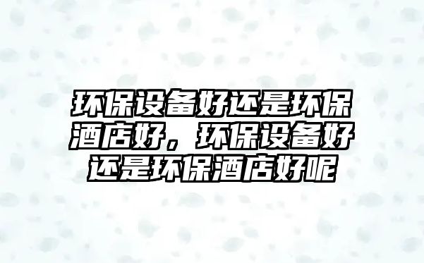 環(huán)保設(shè)備好還是環(huán)保酒店好，環(huán)保設(shè)備好還是環(huán)保酒店好呢