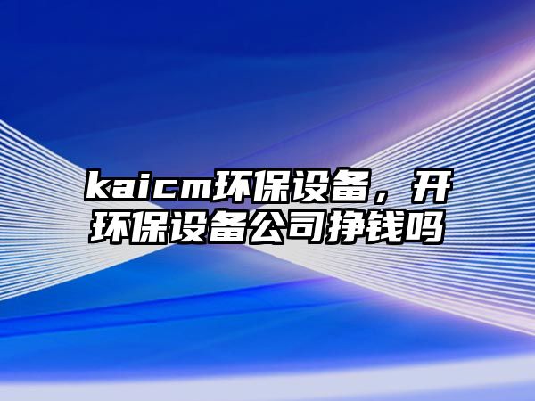 kaicm環(huán)保設(shè)備，開環(huán)保設(shè)備公司掙錢嗎
