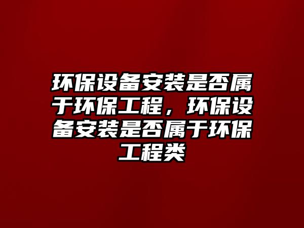 環(huán)保設(shè)備安裝是否屬于環(huán)保工程，環(huán)保設(shè)備安裝是否屬于環(huán)保工程類
