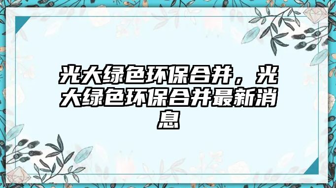 光大綠色環(huán)保合并，光大綠色環(huán)保合并最新消息