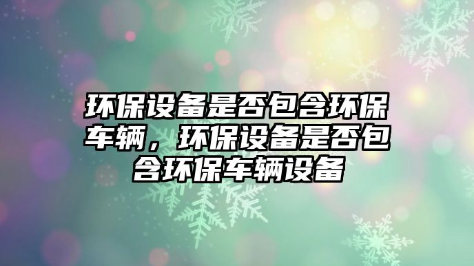 環(huán)保設(shè)備是否包含環(huán)保車輛，環(huán)保設(shè)備是否包含環(huán)保車輛設(shè)備