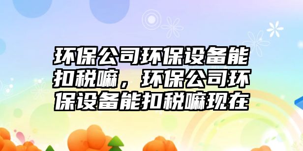 環(huán)保公司環(huán)保設(shè)備能扣稅嘛，環(huán)保公司環(huán)保設(shè)備能扣稅嘛現(xiàn)在