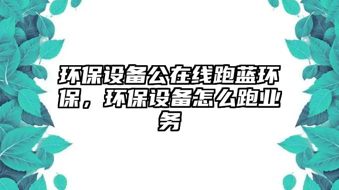 環(huán)保設(shè)備公在線跑藍環(huán)保，環(huán)保設(shè)備怎么跑業(yè)務