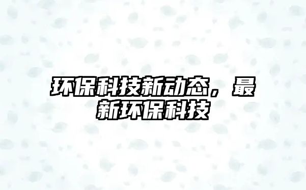 環(huán)保科技新動(dòng)態(tài)，最新環(huán)保科技