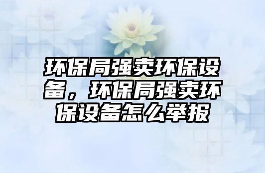 環(huán)保局強(qiáng)賣環(huán)保設(shè)備，環(huán)保局強(qiáng)賣環(huán)保設(shè)備怎么舉報(bào)
