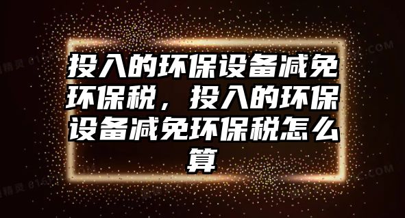 投入的環(huán)保設(shè)備減免環(huán)保稅，投入的環(huán)保設(shè)備減免環(huán)保稅怎么算