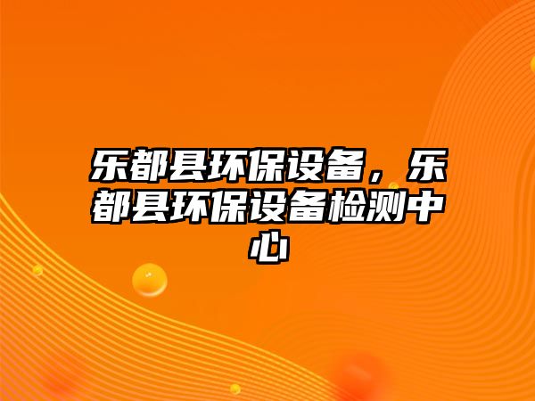 樂(lè)都縣環(huán)保設(shè)備，樂(lè)都縣環(huán)保設(shè)備檢測(cè)中心