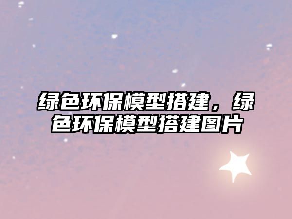 綠色環(huán)保模型搭建，綠色環(huán)保模型搭建圖片