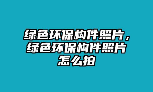 綠色環(huán)保構(gòu)件照片，綠色環(huán)保構(gòu)件照片怎么拍