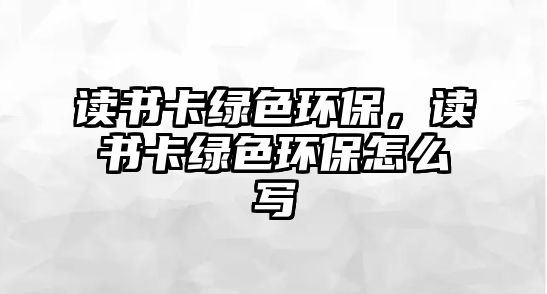 讀書卡綠色環(huán)保，讀書卡綠色環(huán)保怎么寫