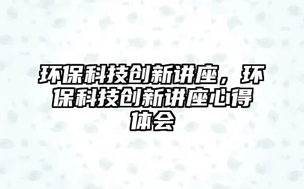 環(huán)?？萍紕?chuàng)新講座，環(huán)?？萍紕?chuàng)新講座心得體會(huì)