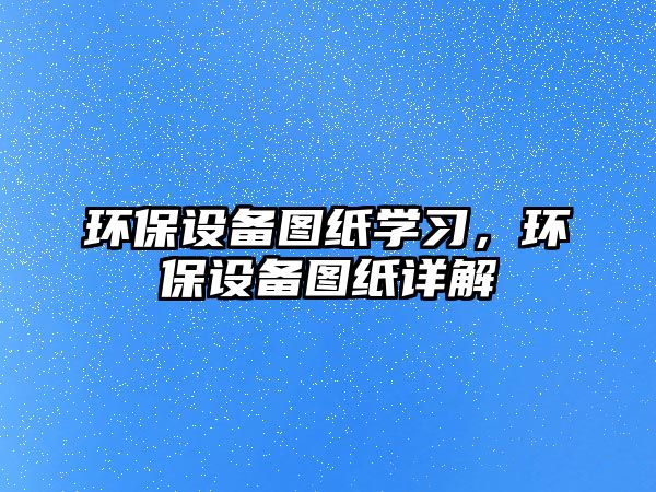 環(huán)保設(shè)備圖紙學習，環(huán)保設(shè)備圖紙詳解